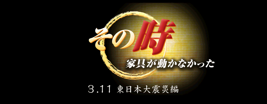 その時家具が動かなかった！ 3.11 東日本大震災編